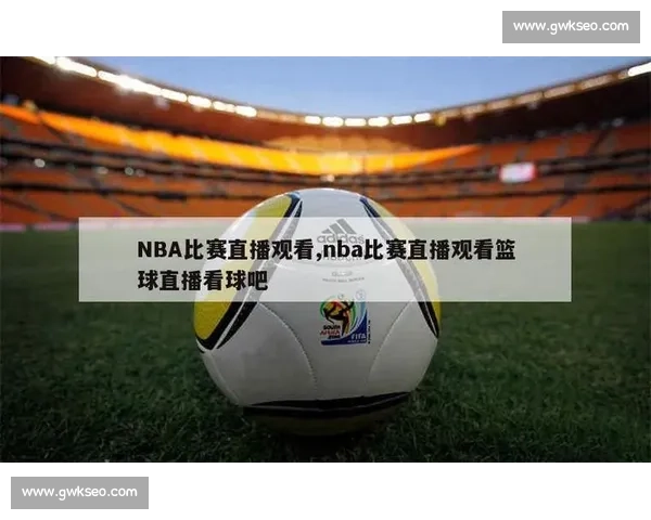 篮球比赛直播大全精彩赛事实时观看指南与平台推荐全球热门联赛全覆盖
